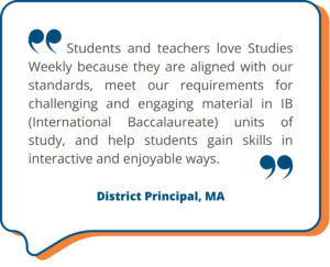Students and teachers love Studies Weekly because they are aligned with our standards, meet our requirements for challenging and engaging material in IB (International Baccalaureate) units of study, and help students gain skills in interactive and enjoyable ways. - District Principal, MA