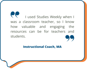 I used Studies Weekly when I was a classroom teacher, so I know how valuable and engaging the resources can be for teachers and students. - Instructional Coach, MA