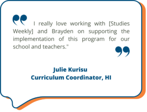 I really love working with [Studies Weekly] and Brayden on supporting the implementation of this program for our school and teachers."