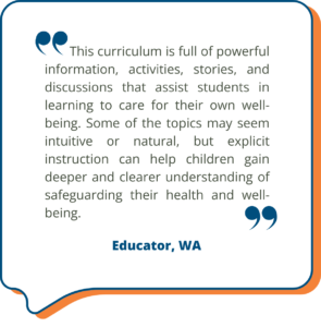 A Studies Weekly customer shares, "This curriculum is full of powerful information, activities, stories, and discussions that assist students in learning to care for their own well-being. Some of the topics may seem intuitive or natural, but explicit instruction can help children gain deeper and clearer understanding of safeguarding their health and well-being." in a decorative quote box