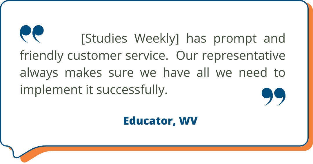 West Virginia Customer Testimonial "[Studies Weekly] has prompt and friendly customer service. Our representative always makes sure we have all we need to implement it successfully." Educator, WV