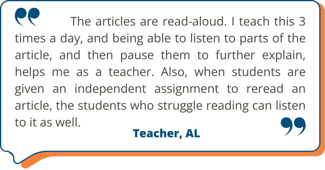 Alabama Customer Testimonial “The articles are read-aloud. I teach this 3 times a day, and being able to listen to parts of the article, and then pause them to further explain, helps me as a teacher. Also, when students are given an independent assignment to reread an article, the students who struggle reading can listen to it as well.” - Teacher, AL