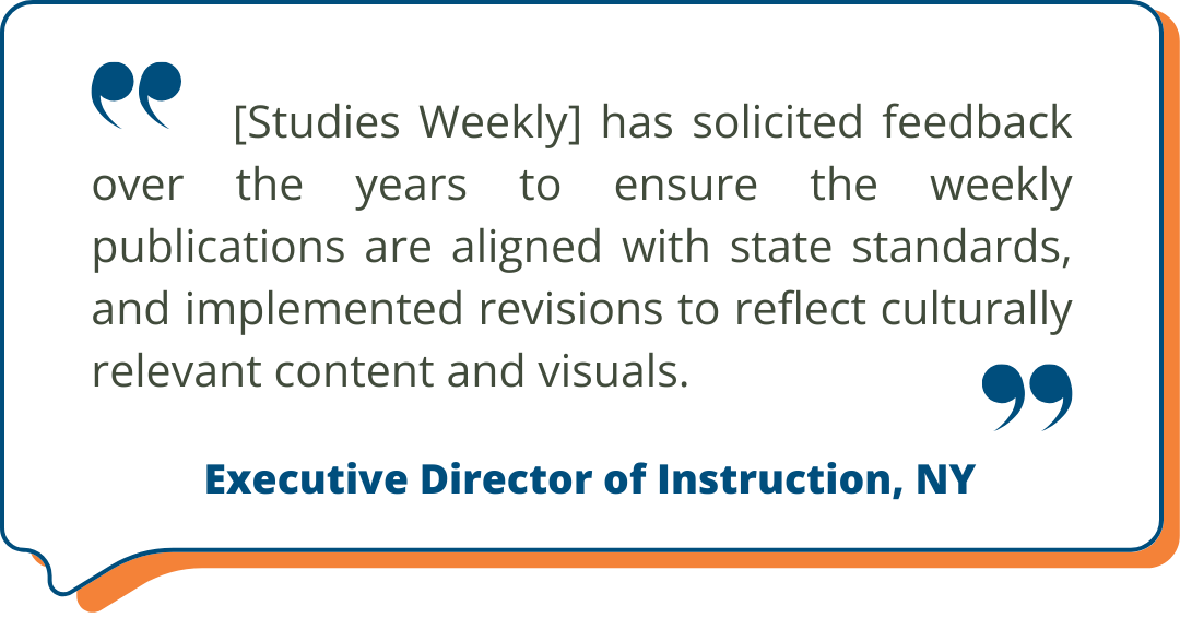 Studies Weekly Testimonial: "[Studies Weekly] has solicited feedback over the years to ensure the weekly publications are aligned with state standards, and implemented revisions to reflect culturally relevant content and visuals." - Executive Director of Instruction, NY