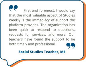 Studies Weekly Testimonial: "First and foremost, I would say that the most valuable aspect of Studies Weekly is the immediacy of support the platform provides. The organization has been quick to respond to questions, requests for services, and more. Our teachers have found the support to be both timely and professional." - Social Studies Teacher, ME
