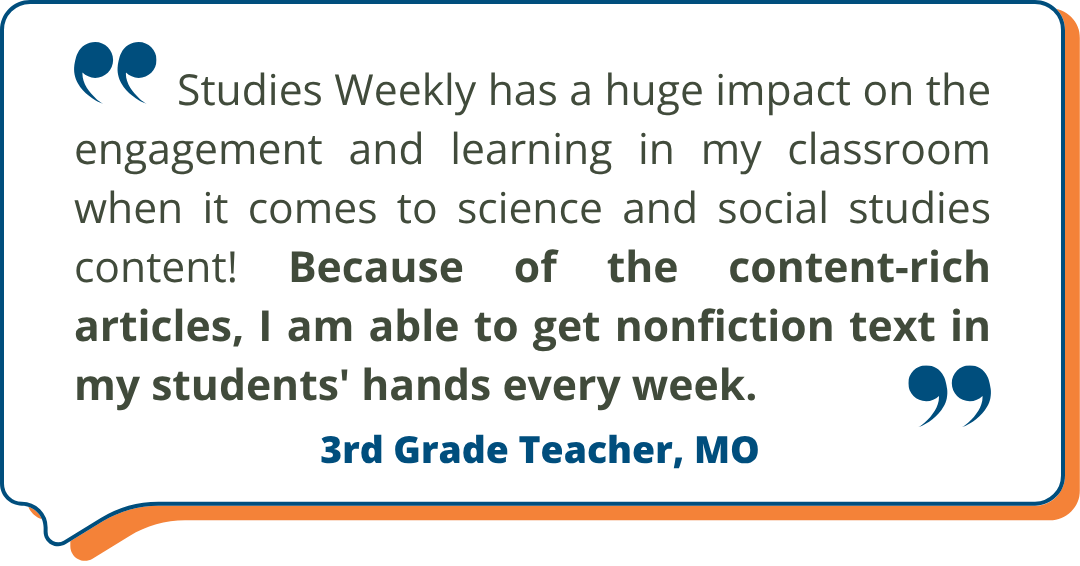 3rd Grade Teacher, MO Studies Weekly Testimonial: "Studies Weekly has a huge impact on the engagement and learning in my classroom when it comes to science and social studies content! Because of the content-rich articles, I am able to get nonfiction text in my students' hands every week." -3rd Grade Teacher, MO