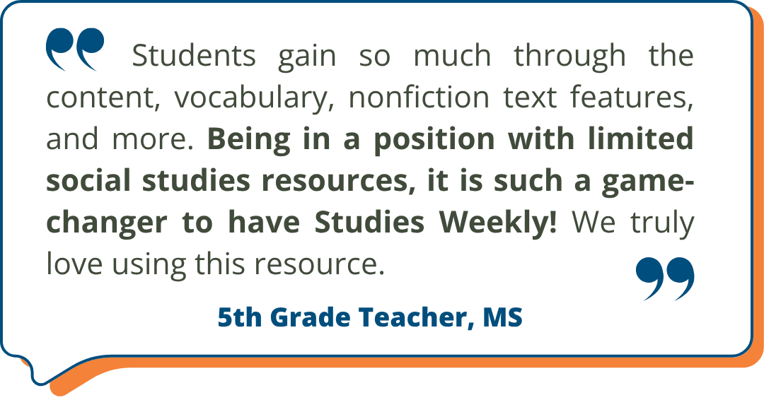 5th Grade Teacher, MS Studies Weekly Testimonial: "Students gain so much through the content, vocabulary, nonfiction text features, and more. Being in a position with limited social studies resources, it is such a game-changer to have Studies Weekly! We truly love using this resource." - 5th Grade Teacher, MS