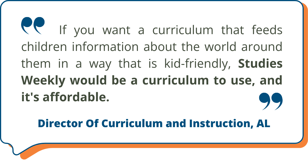Director Of Curriculum and Instruction, AL Studies Weekly Testimonial: "If you want a curriculum that feeds children information about the world around them in a way that is kid-friendly, Studies Weekly would be a curriculum to use, and it's affordable." - Director Of Curriculum and Instruction, AL
