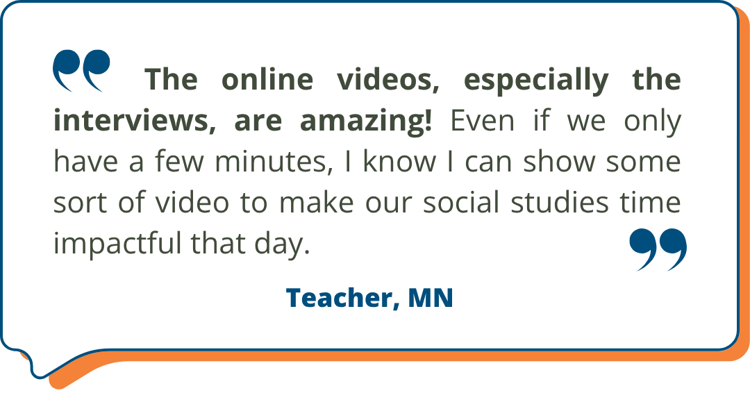 Teacher, MN Studies Weekly Testimonial: "The online videos, especially the interviews, are amazing! Even if we only have a few minutes, I know I can show some sort of video to make our social studies time impactful that day." - Teacher, MN
