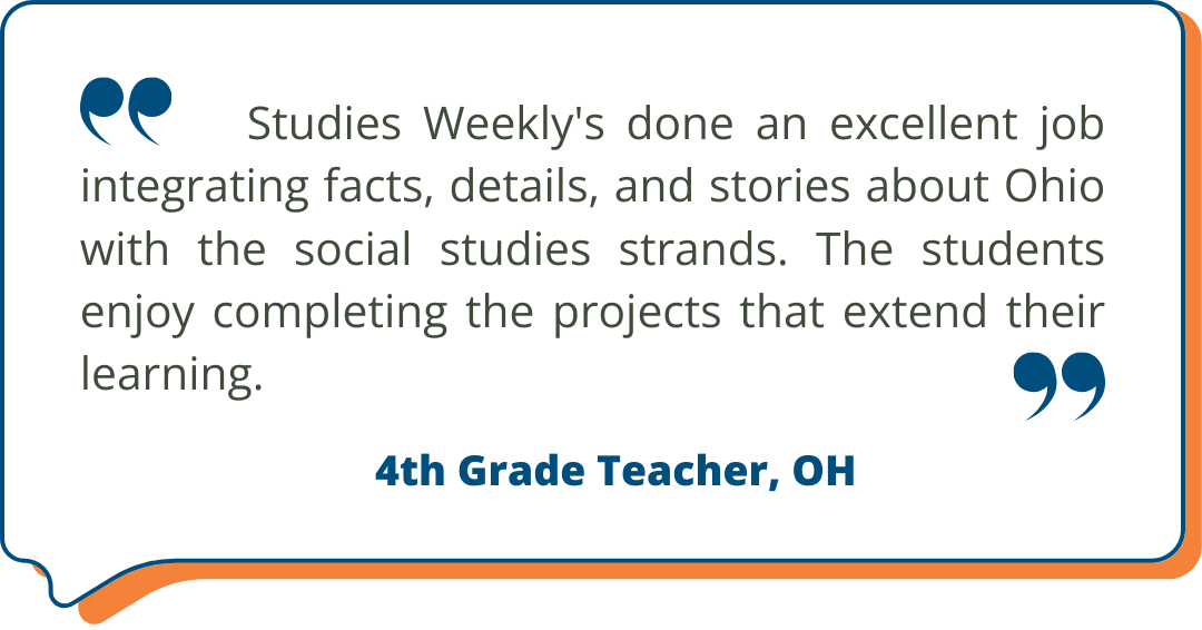 4th Grade Teacher, OH Studies Weekly Testimonial: Studies Weekly's done an excellent job integrating facts, details, and stories about Ohio with the social studies strands. The students enjoy completing the projects that extend their learning. - 4th Grade Teacher, OH