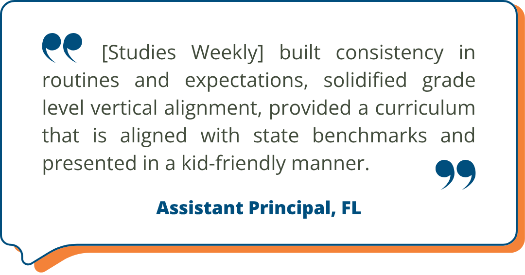 Customer testimonial about Studies Weekly from an Assistant Principal in Florida: "[Studies Weekly] built consistency in routines and expectations, solidified grade level vertical alignment, provided a curriculum that is aligned with state benchmarks and presented in a kid-friendly manner." - Assistant Principal, FL