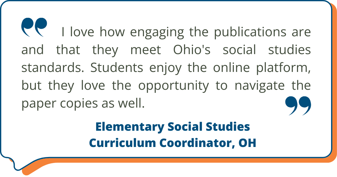 Elementary Social Studies Curriculum Coordinator, OH Studies Weekly Testimonial: I love how engaging the publications are and that they meet Ohio's social studies standards. Students enjoy the online platform, but they love the opportunity to navigate the paper copies as well. - Elementary Social Studies Curriculum Coordinator, OH