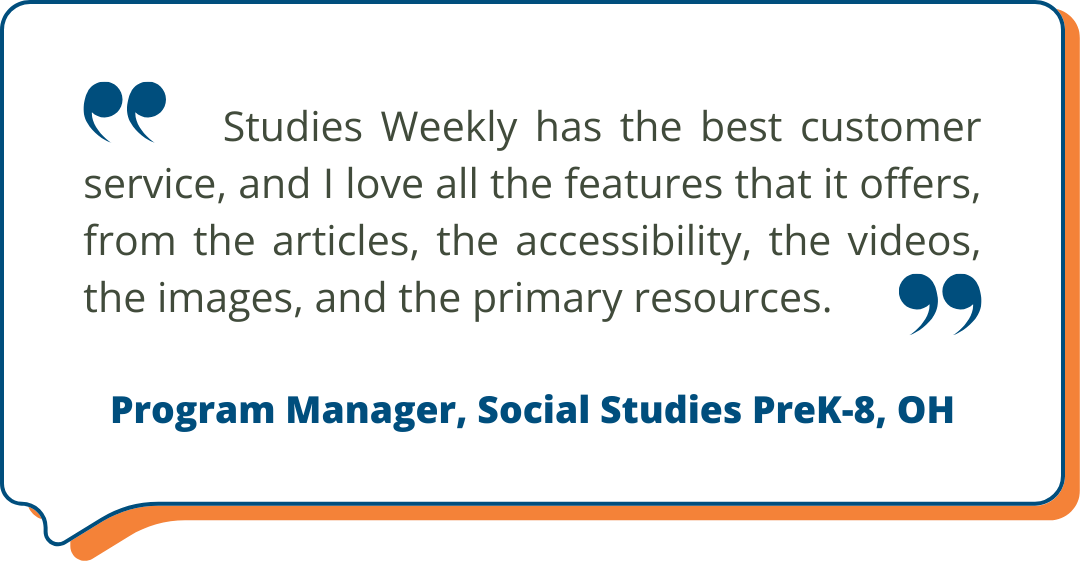Program Manager, Social Studies PreK-8, OH Studies Weekly Testimonial: Studies Weekly has the best customer service, and I love all the features that it offers, from the articles, the accessibility, the videos, the images, and the primary resources. - Program Manager, Social Studies PreK-8, OH