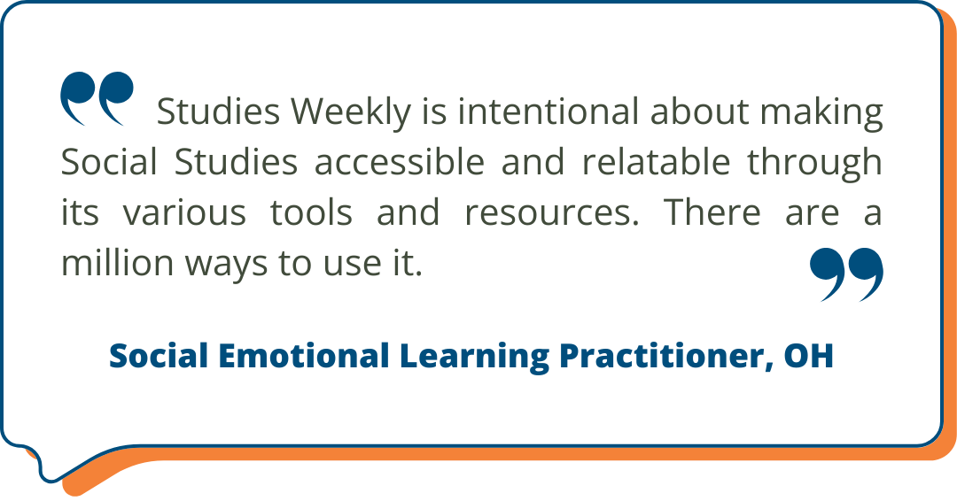 Social Emotional Learning Practitioner, OH Studies Weekly Testimonial: Studies Weekly is intentional about making Social Studies accessible and relatable through its various tools and resources. There are a million ways to use it. - Social Emotional Learning Practitioner, OH